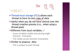 ◉ Thread-local storage (TLS) allows each
thread to have its own copy of data
◉ Useful when you do not have control over the
thread creation process (i.e., when using a
thread pool)
◉ Different from local variables
▪ Local variables visible only during single
function invocation
▪ TLS visible across function invocations
◉ Similar to static data
▪ TLS is unique to each thread
 