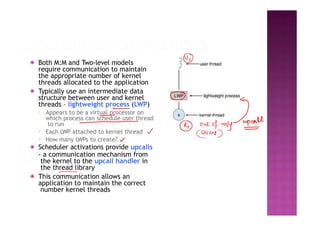 ◉ Both M:M and Two-level models
require communication to maintain
the appropriate number of kernel
threads allocated to the application
◉ Typically use an intermediate data
structure between user and kernel
threads – lightweight process (LWP)
▪ Appears to be a virtual processor on
which process can schedule user thread
to run
▪ Each LWP attached to kernel thread
▪ How many LWPs to create?
◉ Scheduler activations provide upcalls
- a communication mechanism from
the kernel to the upcall handler in
the thread library
◉ This communication allows an
application to maintain the correct
number kernel threads
 