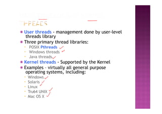 ◉ User threads - management done by user-level
threads library
◉ Three primary thread libraries:
▪ POSIX Pthreads
▪ Windows threads
▪ Java threads
◉ Kernel threads - Supported by the Kernel
◉ Examples – virtually all general purpose
operating systems, including:
▪ Windows
▪ Solaris
▪ Linux
▪ Tru64 UNIX
▪ Mac OS X
 