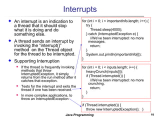 1010Java Programming
Interrupts
 An interrupt is an indication to
a thread that it should stop
what it is doing and do
something else.
 A thread sends an interrupt by
invoking the “interrupt()”
method on the Thread object
for the thread to be interrupted.
 Supporting Interruption
 If the thread is frequently invoking
methods that throw
InterruptedException, it simply
returns from the run method after it
catches that exception.
 Tests for the interrupt and exits the
thread if one has been received.
 In more complex applications, to
throw an InterruptedException
for (int i = 0; i < importantInfo.length; i++) {
try {
Thread.sleep(4000);
} catch (InterruptedException e) {
//We've been interrupted: no more
messages.
return;
}
System.out.println(importantInfo[i]);
}
for (int i = 0; i < inputs.length; i++) {
heavyCrunch(inputs[i]);
if (Thread.interrupted()) {
//We've been interrupted: no more
crunching.
return;
}
}
if (Thread.interrupted()) {
throw new InterruptedException(); }
 