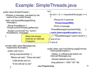 1111Java Programming
Example: SimpleThreads.java
public class SimpleThreads {
//Display a message, preceded by the
name of the current thread
static void threadMessage(String
message) {
String threadName =
Thread.currentThread().getName();
System.out.format("%s: %s%n",
threadName, message);
}
private static class MessageLoop
implements Runnable {
public void run() {
String importantInfo[] = {
"Mares eat oats", "Does eat oats",
"Little lambs eat ivy",
"A kid will eat ivy too"
};
try {
for (int i = 0; i < importantInfo.length; i++)
{
//Pause for 4 seconds
Thread.sleep(4000);
//Print a message
ThreadMessage(importantInfo[i]); }
} catch (InterruptedException e) {
threadMessage("I wasn't done!"); }
} // end of run
} // end of
public static void main(String args[]) throws
InterruptedException {
//Delay, in milliseconds before we
interrupt MessageLoop
//thread (default one hour).
long patience = 1000 * 60 * 60;
When this thread
receives an interrupt,
it happens.
 