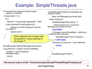 1212Java Programming
Example: SimpleThreads.java
//If command line argument present, gives
patience in seconds.
if (args.length > 0) {
try {
patience = Long.parseLong(args[0]) * 1000;
} catch (NumberFormatException e) {
System.err.println("Argument must be
an integer.");
System.exit(1);
}
}
threadMessage("Starting MessageLoop thread");
long startTime = System.currentTimeMillis();
Thread t = new Thread(new
MessageLoop());
t.start();
threadMessage("Waiting for MessageLoop
thread to finish");
//loop until MessageLoop thread exits
while (t.isAlive()) {
threadMessage("Still waiting...");
//Wait maximum of 1 second for
MessageLoop thread to finish.
t.join(1000);
if (((System.currentTimeMillis() - startTime)
> patience) && t.isAlive()) {
threadMessage("Tired of waiting!");
t.interrupt();
//Shouldn't be long now -- wait indefinitely
t.join();
}
}
threadMessage("Finally!");
}
}
The source code is at the “/home/course/java2/code/Thread/SimpleThreads.java”
When elapsed time is larger than
the patience, it send interrupt to
the thread “t”.
 