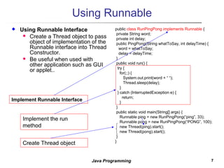 77Java Programming
Using Runnable
 Using Runnable Interface
 Create a Thread object to pass
object of implementation of the
Runnable interface into Thread
Constructor.
 Be useful when used with
other application such as GUI
or applet..
public class RunPingPong implements Runnable {
private String word;
private int delay;
public PingPong(String whatToSay, int delayTime) {
word = whatToSay;
delay = delayTime;
}
public void run() {
try {
for(;;) {
System.out.print(word + “ “);
Thread.sleep(delay);
}
} catch (InterruptedException e) {
return;
}
}
public static void main(String[] args) {
Runnable ping = new RunPingPong(“ping”, 33);
Runnable pong = new RunPingPong(“PONG”, 100);
new Thread(ping).start();
new Thread(pong).start();
}
}
Implement Runnable Interface
Implement the run
method
Create Thread object
 