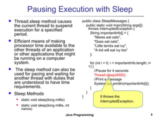 88Java Programming
Pausing Execution with Sleep
 Thread.sleep method causes
the current thread to suspend
execution for a specified
period.
 Efficient means of making
processor time available to the
other threads of an application
or other applications that might
be running on a computer
system.
 The sleep method can also be
used for pacing and waiting for
another thread with duties that
are understood to have time
requirements.
 Sleep Methods
 static void sleep(long millis)
 static void sleep(long millis, int
nanos)
public class SleepMessages {
public static void main(String args[])
throws InterruptedException {
String importantInfo[] = {
"Mares eat oats",
"Does eat oats",
"Little lambs eat ivy",
"A kid will eat ivy too"
};
for (int i = 0; i < importantInfo.length; i+
+) {
//Pause for 4 seconds
Thread.sleep(4000);
//Print a message
System.out.println(importantInfo[i]);
}
}
} It throws the
InterruptedException.
 