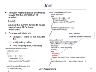 99Java Programming
Join
 The join method allows one thread
to wait for the completion of
another.
t.join();
causes the current thread to pause
execution until t's thread
terminates.
 Overloaded Methods
 void join() : Waits for this thread to
die.
 void join(long millis)
 void join(long millis, int nanos)
class ThreadM extends Thread {
public void run() {
try {
for (int i = 0; i < 10; i++) {
Thread.sleep(1000);
System.out.println("ThreadM"); }
}
catch (InterruptedException ex) {
ex.printStackTrace(); }
} }
class ThreadN extends Thread {
public void run() {
try {
for (int i = 0; i < 20; i++) {
Thread.sleep(2000);
System.out.println("ThreadN");
}
}
catch(InterruptedException ex) {
ex.printStackTrace();
}
}
}
class JoinDemo1 {
public static void main(String args[]) {
ThreadM tm = new ThreadM();
tm.start();
ThreadN tn = new ThreadN();
tn.start();
try {
tm.join();
tn.join();
System.out.println("Both threads have finished");
}
catch (Exception e) { e.printStackTrace(); }
}
}
join() method:
Waits for this thread to die.
 