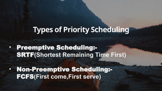 Types of Priority Scheduling
• Preemptive Scheduling:-
SRTF(Shortest Remaining Time First)
• Non-Preemptive Scheduling:-
FCFS(First come,First serve)
 
