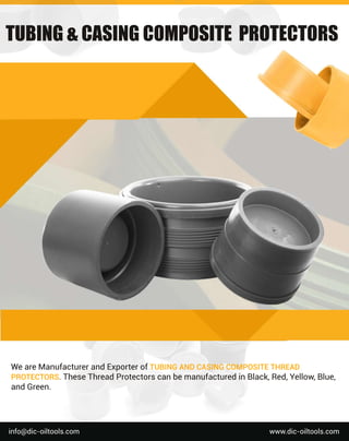 We
a
r
e
Ma
n
u
f
a
c
t
u
r
e
r
a
n
dE
x
p
o
r
t
e
r
o
f
T
U
B
I
N
GA
N
DC
A
S
I
N
GC
O
MP
O
S
I
T
ET
H
R
E
A
D
P
R
O
T
E
C
T
O
R
S
.
T
h
e
s
e
T
h
r
e
a
dP
r
o
t
e
c
t
o
r
s
c
a
nb
e
ma
n
u
f
a
c
t
u
r
e
di
nB
l
a
c
k
,
R
e
d
,
Y
e
l
l
o
w
,
B
l
u
e
,
a
n
dG
r
e
e
n
.
w
w
w
.
d
i
c
-
o
i
l
t
o
o
l
s
.
c
o
m
i
n
f
o
@d
i
c
-
o
i
l
t
o
o
l
s
.
c
o
m
T
U
B
I
N
G
&
C
A
S
I
N
G
C
O
M
P
O
S
I
T
E
P
R
O
T
E
C
T
O
R
S
 