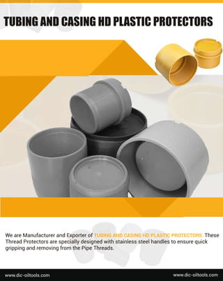 We
a
r
e
Ma
n
u
f
a
c
t
u
r
e
r
a
n
dE
x
p
o
r
t
e
r
o
f
T
U
B
I
N
GA
N
DC
A
S
I
N
GH
DP
L
A
S
T
I
CP
R
O
T
E
C
T
O
R
S
.
T
h
e
s
e
T
h
r
e
a
dP
r
o
t
e
c
t
o
r
s
a
r
e
s
p
e
c
i
a
l
l
y
d
e
s
i
g
n
e
dw
i
t
hs
t
a
i
n
l
e
s
s
s
t
e
e
l
h
a
n
d
l
e
s
t
oe
n
s
u
r
e
q
u
i
c
k
g
r
i
p
p
i
n
ga
n
dr
e
mo
v
i
n
gf
r
o
mt
h
e
P
i
p
e
T
h
r
e
a
d
s
.
w
w
w
.
d
i
c
-
o
i
l
t
o
o
l
s
.
c
o
m
w
w
w
.
d
i
c
-
o
i
l
t
o
o
l
s
.
c
o
m
T
U
B
I
N
G
A
N
D
C
A
S
I
N
G
H
D
P
L
A
S
T
I
C
P
R
O
T
E
C
T
O
R
S
 
