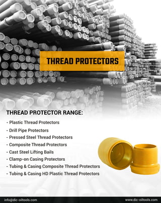 w
w
w
.
d
i
c
-
o
i
l
t
o
o
l
s
.
c
o
m
i
n
f
o
@d
i
c
-
o
i
l
t
o
o
l
s
.
c
o
m
T
H
R
E
A
DP
R
O
T
E
C
T
O
RR
A
N
G
E
:
-
P
l
a
s
t
i
c
T
h
r
e
a
dP
r
o
t
e
c
t
o
r
s
-
D
r
i
l
l
P
i
p
e
P
r
o
t
e
c
t
o
r
s
-
P
r
e
s
s
e
dS
t
e
e
l
T
h
r
e
a
dP
r
o
t
e
c
t
o
r
s
-
C
o
mp
o
s
i
t
e
T
h
r
e
a
dP
r
o
t
e
c
t
o
r
s
-
C
a
s
t
S
t
e
e
l
L
i
f
t
i
n
gB
a
i
l
s
-
C
l
a
mp
-
o
nC
a
s
i
n
gP
r
o
t
e
c
t
o
r
s
-
T
u
b
i
n
g&C
a
s
i
n
gC
o
mp
o
s
i
t
e
T
h
r
e
a
dP
r
o
t
e
c
t
o
r
s
-
T
u
b
i
n
g&C
a
s
i
n
gH
DP
l
a
s
t
i
c
T
h
r
e
a
dP
r
o
t
e
c
t
o
r
s
 