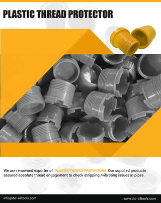 We
a
r
e
r
e
n
o
w
n
e
de
x
p
o
r
t
e
r
o
fP
L
A
S
T
I
CT
H
R
E
A
DP
R
O
T
E
C
T
O
R
S
.
O
u
r
s
u
p
p
l
i
e
dp
r
o
d
u
c
t
s
a
s
s
u
r
e
da
b
s
o
l
u
t
e
t
h
r
e
a
de
n
g
a
g
e
me
n
t
t
oc
h
e
c
k
s
t
r
i
p
p
i
n
g/
v
i
b
r
a
t
i
n
gi
s
s
u
e
s
i
np
i
p
e
s
.
P
L
A
S
T
I
C
T
H
R
E
A
D
P
R
O
T
E
C
T
O
R
w
w
w
.
d
i
c
-
o
i
l
t
o
o
l
s
.
c
o
m
i
n
f
o
@d
i
c
-
o
i
l
t
o
o
l
s
.
c
o
m
 