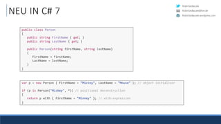 RobinSedlaczek
RobinSedlaczek.wordpress.com
RobinSedlaczek@live.de
NEU IN C# 7
public class Person
{
public string FirstName { get; }
public string LastName { get; }
public Person(string firstName, string lastName)
{
FirstName = firstName;
LastName = lastName;
}
}
var p = new Person { FirstName = "Mickey", LastName = "Mouse" }; // object initializer
if (p is Person("Mickey", *)) // positional deconstruction
{
return p with { FirstName = "Minney" }; // with-expression
}
 