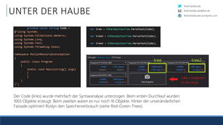 RobinSedlaczek
RobinSedlaczek.wordpress.com
RobinSedlaczek@live.de
UNTER DER HAUBE
Der Code (links) wurde mehrfach der Syntaxanalyse unterzogen. Beim ersten Durchlauf wurden
1665 Objekte erzeugt. Beim zweiten waren es nur noch 16 Objekte. Hinter der unveränderlichen
Fassade optimiert Roslyn den Speicherverbrauch (siehe Red-Green-Trees).
 