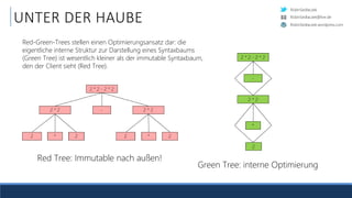 RobinSedlaczek
RobinSedlaczek.wordpress.com
RobinSedlaczek@live.de
UNTER DER HAUBE
Red Tree: Immutable nach außen!
Green Tree: interne Optimierung
Red-Green-Trees stellen einen Optimierungsansatz dar: die
eigentliche interne Struktur zur Darstellung eines Syntaxbaums
(Green Tree) ist wesentlich kleiner als der immutable Syntaxbaum,
den der Client sieht (Red Tree).
 