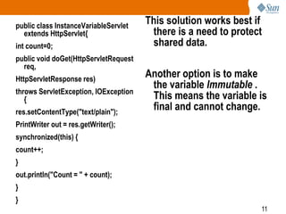 11
public class InstanceVariableServlet
extends HttpServlet{
int count=0;
public void doGet(HttpServletRequest
req,
HttpServletResponse res)
throws ServletException, IOException
{
res.setContentType("text/plain");
PrintWriter out = res.getWriter();
synchronized(this) {
count++;
}
out.println("Count = " + count);
}
}
This solution works best if
there is a need to protect
shared data.
Another option is to make
the variable Immutable .
This means the variable is
final and cannot change.
 