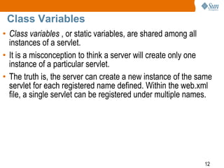 12
Class Variables
• Class variables , or static variables, are shared among all
instances of a servlet.
• It is a misconception to think a server will create only one
instance of a particular servlet.
• The truth is, the server can create a new instance of the same
servlet for each registered name defined. Within the web.xml
file, a single servlet can be registered under multiple names.
 