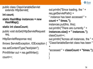 14
public class ClassVariableServlet
extends HttpServlet{
int count;
static HashMap instances = new
HashMap();
static int classCount;
public void doGet(HttpServletRequest
req,
HttpServletResponse res)
throws ServletException, IOException {
res.setContentType("text/plain");
PrintWriter out = res.getWriter();
count++;
out.println("Since loading, the “ +
req.getServletPath() +
“ instance has been accessed " +
count + " times.");
instances.put(this, this);
out.println("There are currently " +
instances.size() + " instances.");
classCount++;
out.println("Across all instances, the " +
"ClassVariableServlet class has been "
+
"accessed " + classCount + "times.");
}
}
 