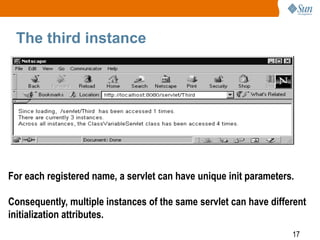 17
The third instance
For each registered name, a servlet can have unique init parameters.
Consequently, multiple instances of the same servlet can have different
initialization attributes.
 