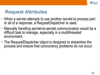 18
Request Attributes
• When a servlet attempts to use another servlet to process part
or all of a response, a RequestDispatcher is used.
• Manually handling servlet-to-servlet communication would be a
difficult task to manage, especially in a multithreaded
environment.
• The RequestDispatcher object is designed to streamline the
process and ensure that concurrency problems do not occur.
 