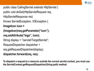 19
public class CallingServlet extends HttpServlet {
public void doGet(HttpServletRequest req,
HttpServletResponse res)
throws ServletException, IOException {
ImageIcon icon =
(ImageIcon)req.getParameter(“icon”);
req.setAttribute(“logo”, icon);
String display = “/servlet/TargetServlet”;
RequestDispatcher dispatcher =
req.getRequestDispatcher(display);
dispatcher.forward(req, res);
To dispatch a request to a resource outside the current servlet context, you must use
the ServletContext.getRequestDispatcher(String path) method.
 