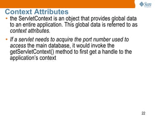 22
Context Attributes
• the ServletContext is an object that provides global data
to an entire application. This global data is referred to as
context attributes.
• If a servlet needs to acquire the port number used to
access the main database, it would invoke the
getServletContext() method to first get a handle to the
application’s context
 