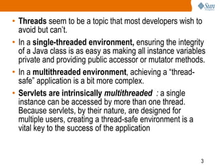 3
• Threads seem to be a topic that most developers wish to
avoid but can’t.
• In a single-threaded environment, ensuring the integrity
of a Java class is as easy as making all instance variables
private and providing public accessor or mutator methods.
• In a multithreaded environment, achieving a “thread-
safe” application is a bit more complex.
• Servlets are intrinsically multithreaded : a single
instance can be accessed by more than one thread.
Because servlets, by their nature, are designed for
multiple users, creating a thread-safe environment is a
vital key to the success of the application
 