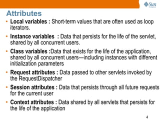 4
Attributes
• Local variables : Short-term values that are often used as loop
iterators.
• Instance variables : Data that persists for the life of the servlet,
shared by all concurrent users.
• Class variables :Data that exists for the life of the application,
shared by all concurrent users—including instances with different
initialization parameters
• Request attributes : Data passed to other servlets invoked by
the RequestDispatcher
• Session attributes : Data that persists through all future requests
for the current user
• Context attributes : Data shared by all servlets that persists for
the life of the application
 