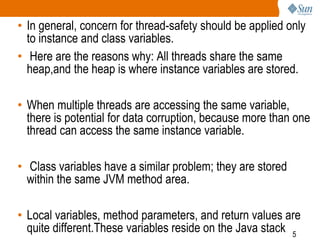 5
• In general, concern for thread-safety should be applied only
to instance and class variables.
• Here are the reasons why: All threads share the same
heap,and the heap is where instance variables are stored.
• When multiple threads are accessing the same variable,
there is potential for data corruption, because more than one
thread can access the same instance variable.
• Class variables have a similar problem; they are stored
within the same JVM method area.
• Local variables, method parameters, and return values are
quite different.These variables reside on the Java stack
 