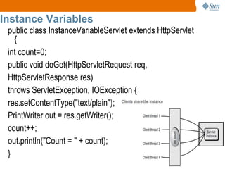 8
Instance Variables
public class InstanceVariableServlet extends HttpServlet
{
int count=0;
public void doGet(HttpServletRequest req,
HttpServletResponse res)
throws ServletException, IOException {
res.setContentType("text/plain");
PrintWriter out = res.getWriter();
count++;
out.println("Count = " + count);
}
 