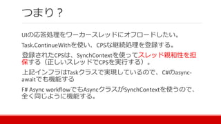 つまり？
UIの応答処理をワーカースレッドにオフロードしたい。
Task.ContinueWithを使い、CPSな継続処理を登録する。
登録されたCPSは、SynchContextを使ってスレッド親和性を担
保する（正しいスレッドでCPSを実行する）。
上記インフラはTaskクラスで実現しているので、C#のasync-
awaitでも機能する
F# Async workflowでもAsyncクラスがSynchContextを使うので、
全く同じように機能する。
 