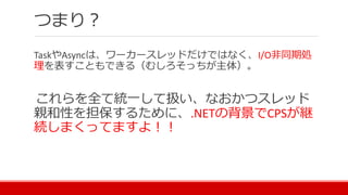 つまり？
TaskやAsyncは、ワーカースレッドだけではなく、I/O非同期処
理を表すこともできる（むしろそっちが主体）。
これらを全て統一して扱い、なおかつスレッド
親和性を担保するために、.NETの背景でCPSが継
続しまくってますよ！！
 