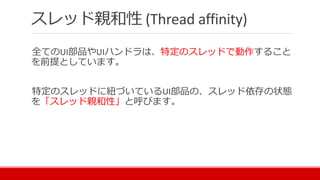 スレッド親和性 (Thread affinity)
全てのUI部品やUIハンドラは、特定のスレッドで動作すること
を前提としています。
特定のスレッドに紐づいているUI部品の、スレッド依存の状態
を「スレッド親和性」と呼びます。
 
