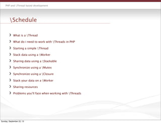 PHP and Thread based development
Schedule
What is a Thread
What do i need to work with Threads in PHP
Starting a simple Thread
Stack data using a Worker
Sharing data using a Stackable
Synchronize using a Mutex
Synchronize using a Closure
Stack your data on a Worker
Sharing resources
Problems you’ll face when working with Threads
Sunday, September 22, 13
 
