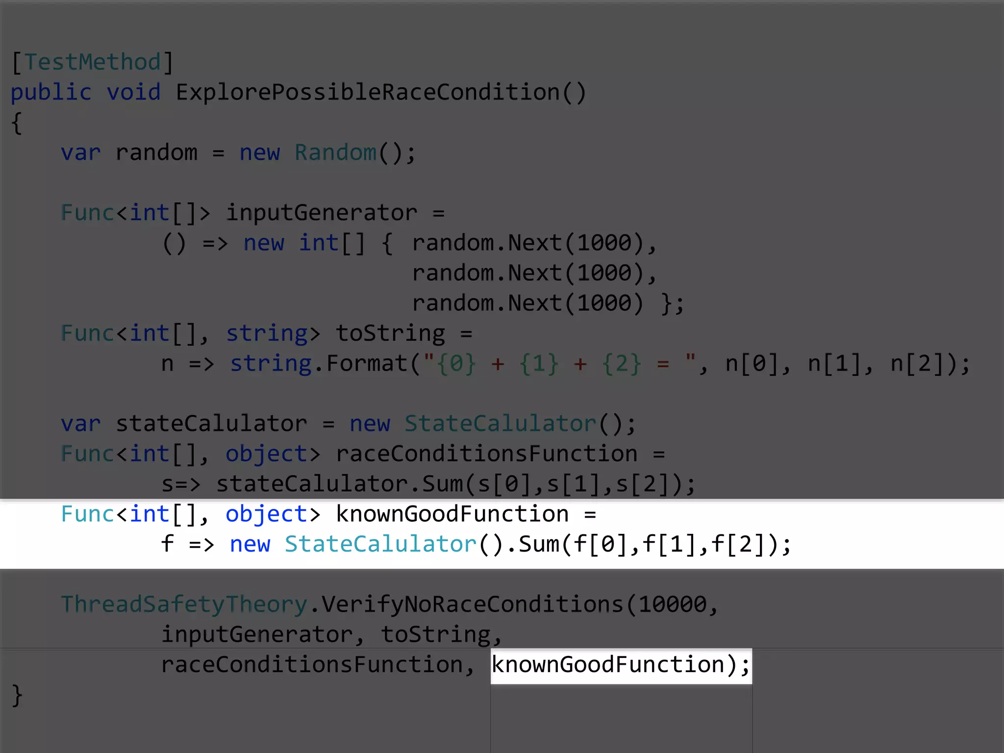 [TestMethod]
public void ExplorePossibleRaceCondition()
{
var random = new Random();
Func<int[]> inputGenerator =
() => new int[] { random.Next(1000),
random.Next(1000),
random.Next(1000) };
Func<int[], string> toString =
n => string.Format("{0} + {1} + {2} = ", n[0], n[1], n[2]);
var stateCalulator = new StateCalulator();
Func<int[], object> raceConditionsFunction =
s=> stateCalulator.Sum(s[0],s[1],s[2]);
Func<int[], object> knownGoodFunction =
f => new StateCalulator().Sum(f[0],f[1],f[2]);
ThreadSafetyTheory.VerifyNoRaceConditions(10000,
inputGenerator, toString,
raceConditionsFunction, knownGoodFunction);
}
 