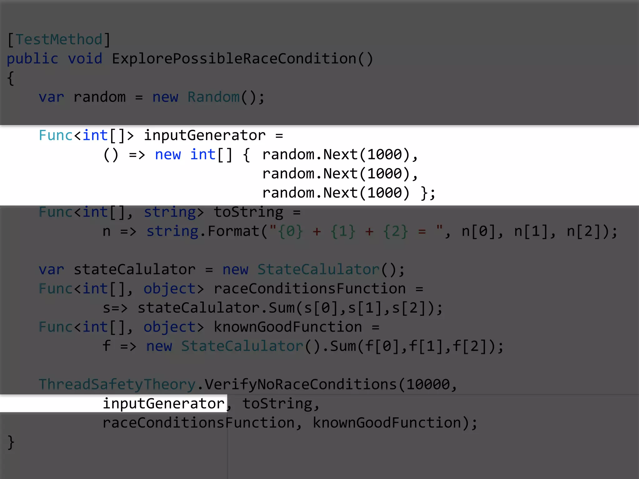 [TestMethod]
public void ExplorePossibleRaceCondition()
{
var random = new Random();
Func<int[]> inputGenerator =
() => new int[] { random.Next(1000),
random.Next(1000),
random.Next(1000) };
Func<int[], string> toString =
n => string.Format("{0} + {1} + {2} = ", n[0], n[1], n[2]);
var stateCalulator = new StateCalulator();
Func<int[], object> raceConditionsFunction =
s=> stateCalulator.Sum(s[0],s[1],s[2]);
Func<int[], object> knownGoodFunction =
f => new StateCalulator().Sum(f[0],f[1],f[2]);
ThreadSafetyTheory.VerifyNoRaceConditions(10000,
inputGenerator, toString,
raceConditionsFunction, knownGoodFunction);
}
 