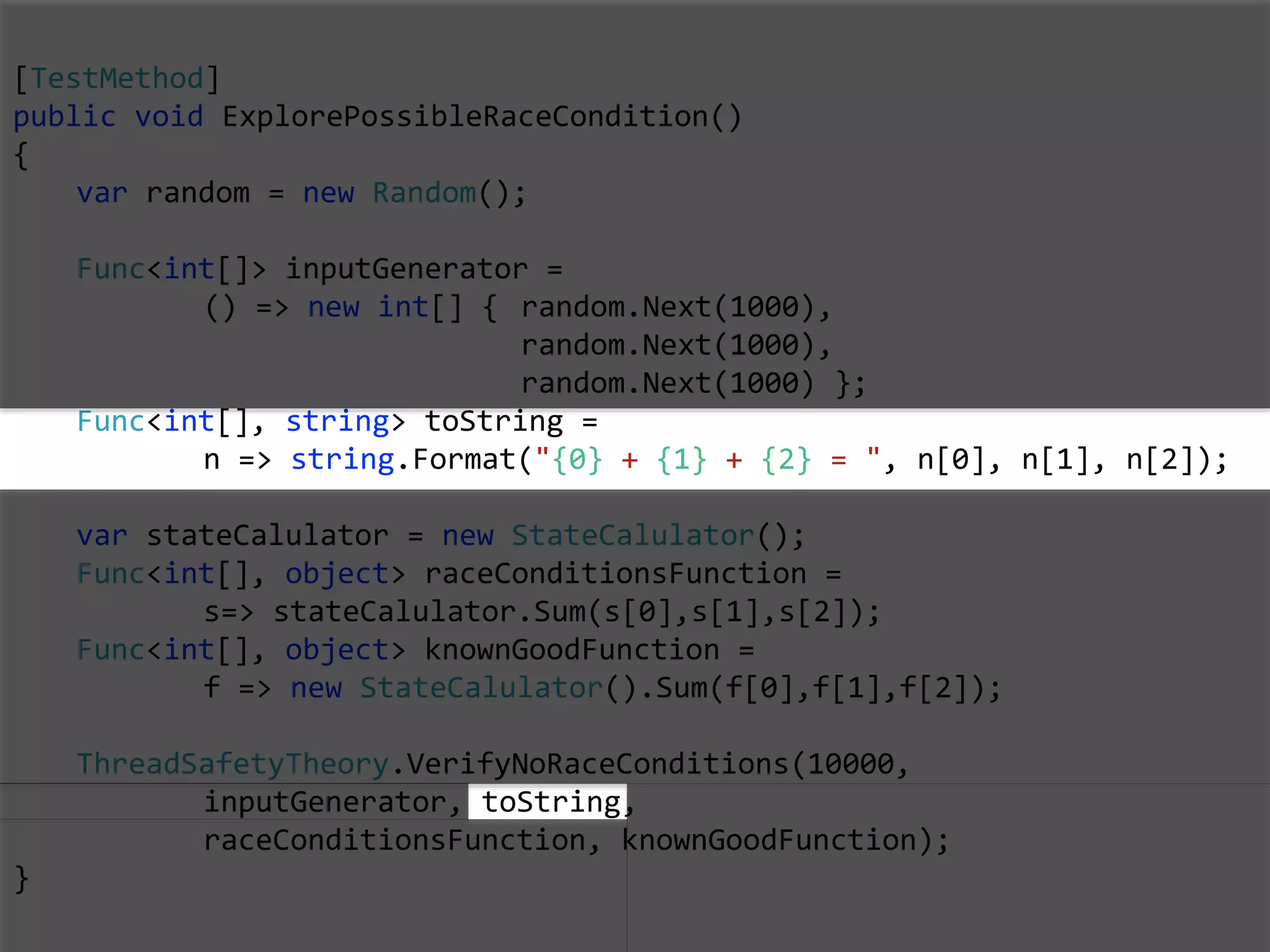 [TestMethod]
public void ExplorePossibleRaceCondition()
{
var random = new Random();
Func<int[]> inputGenerator =
() => new int[] { random.Next(1000),
random.Next(1000),
random.Next(1000) };
Func<int[], string> toString =
n => string.Format("{0} + {1} + {2} = ", n[0], n[1], n[2]);
var stateCalulator = new StateCalulator();
Func<int[], object> raceConditionsFunction =
s=> stateCalulator.Sum(s[0],s[1],s[2]);
Func<int[], object> knownGoodFunction =
f => new StateCalulator().Sum(f[0],f[1],f[2]);
ThreadSafetyTheory.VerifyNoRaceConditions(10000,
inputGenerator, toString,
raceConditionsFunction, knownGoodFunction);
}
 