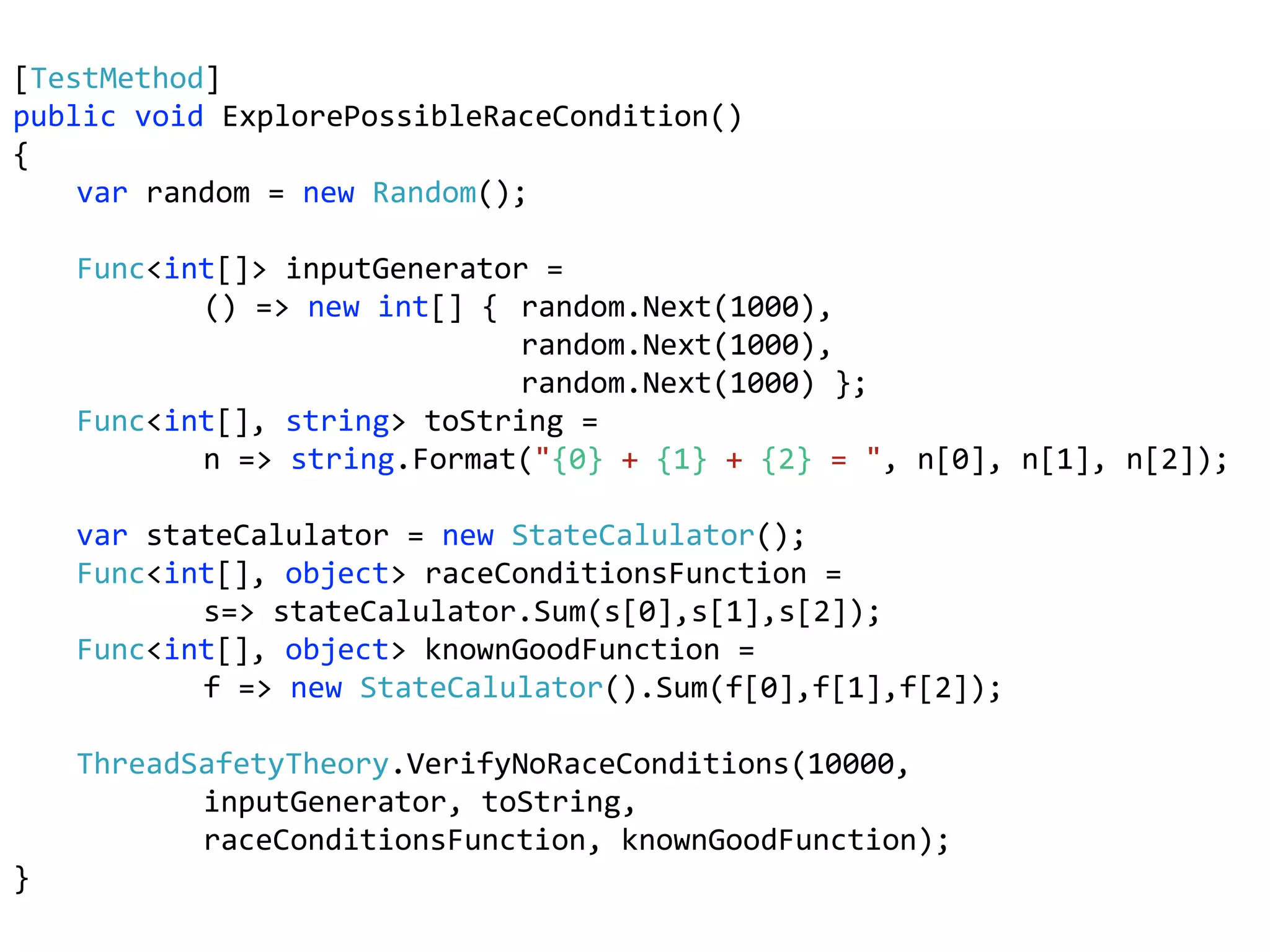 [TestMethod]
public void ExplorePossibleRaceCondition()
{
var random = new Random();
Func<int[]> inputGenerator =
() => new int[] { random.Next(1000),
random.Next(1000),
random.Next(1000) };
Func<int[], string> toString =
n => string.Format("{0} + {1} + {2} = ", n[0], n[1], n[2]);
var stateCalulator = new StateCalulator();
Func<int[], object> raceConditionsFunction =
s=> stateCalulator.Sum(s[0],s[1],s[2]);
Func<int[], object> knownGoodFunction =
f => new StateCalulator().Sum(f[0],f[1],f[2]);
ThreadSafetyTheory.VerifyNoRaceConditions(10000,
inputGenerator, toString,
raceConditionsFunction, knownGoodFunction);
}
 