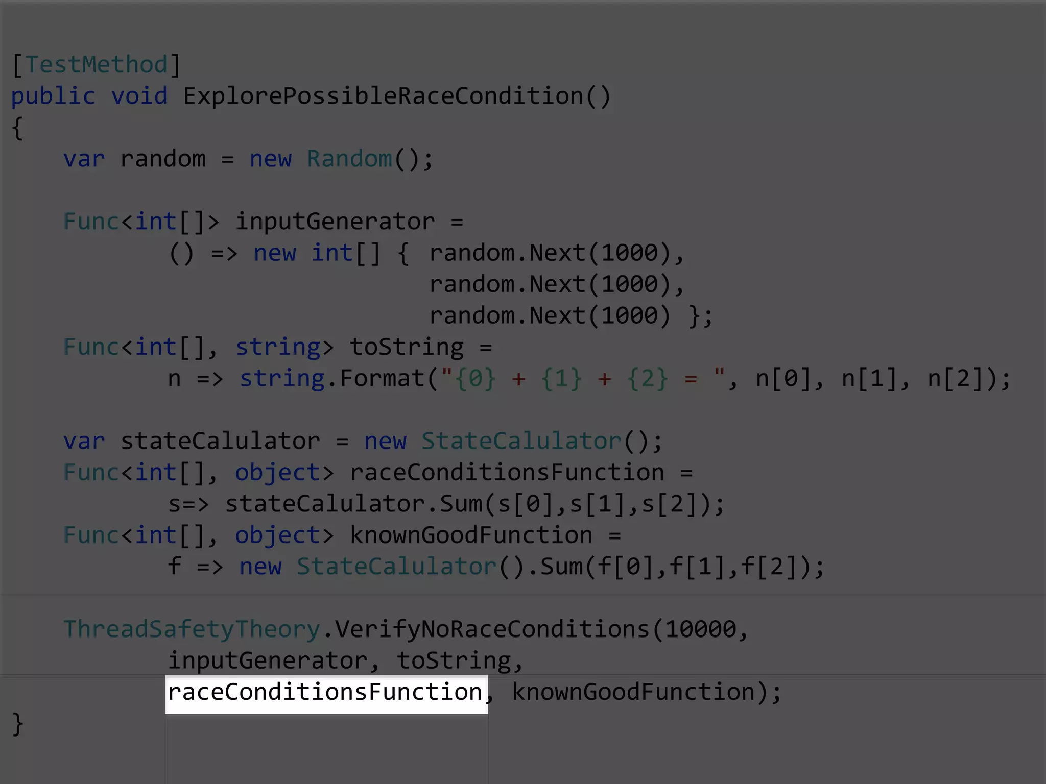[TestMethod]
public void ExplorePossibleRaceCondition()
{
var random = new Random();
Func<int[]> inputGenerator =
() => new int[] { random.Next(1000),
random.Next(1000),
random.Next(1000) };
Func<int[], string> toString =
n => string.Format("{0} + {1} + {2} = ", n[0], n[1], n[2]);
var stateCalulator = new StateCalulator();
Func<int[], object> raceConditionsFunction =
s=> stateCalulator.Sum(s[0],s[1],s[2]);
Func<int[], object> knownGoodFunction =
f => new StateCalulator().Sum(f[0],f[1],f[2]);
ThreadSafetyTheory.VerifyNoRaceConditions(10000,
inputGenerator, toString,
raceConditionsFunction, knownGoodFunction);
}
 