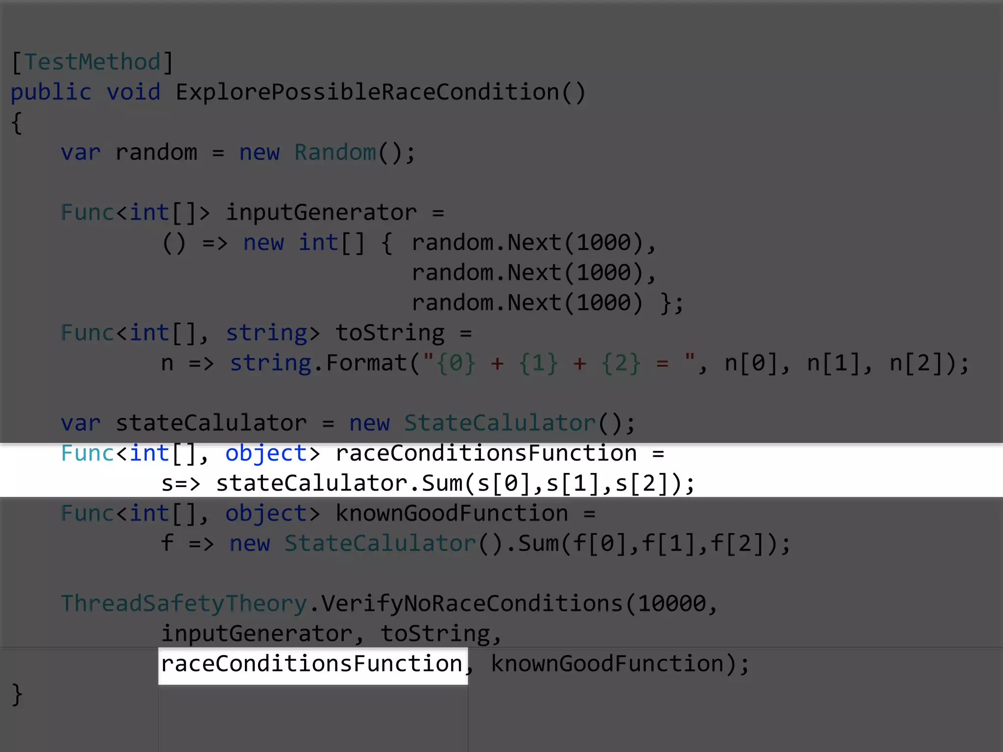 [TestMethod]
public void ExplorePossibleRaceCondition()
{
var random = new Random();
Func<int[]> inputGenerator =
() => new int[] { random.Next(1000),
random.Next(1000),
random.Next(1000) };
Func<int[], string> toString =
n => string.Format("{0} + {1} + {2} = ", n[0], n[1], n[2]);
var stateCalulator = new StateCalulator();
Func<int[], object> raceConditionsFunction =
s=> stateCalulator.Sum(s[0],s[1],s[2]);
Func<int[], object> knownGoodFunction =
f => new StateCalulator().Sum(f[0],f[1],f[2]);
ThreadSafetyTheory.VerifyNoRaceConditions(10000,
inputGenerator, toString,
raceConditionsFunction, knownGoodFunction);
}
 