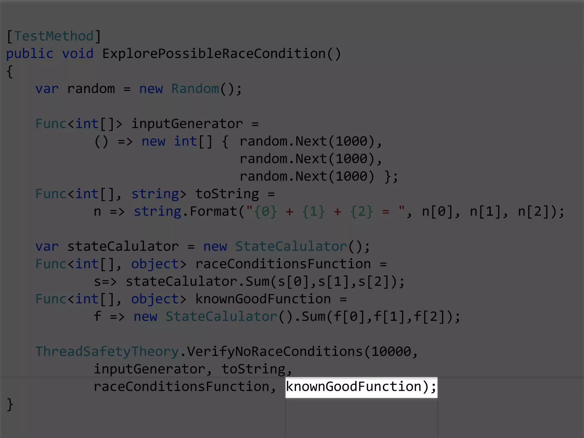 [TestMethod]
public void ExplorePossibleRaceCondition()
{
var random = new Random();
Func<int[]> inputGenerator =
() => new int[] { random.Next(1000),
random.Next(1000),
random.Next(1000) };
Func<int[], string> toString =
n => string.Format("{0} + {1} + {2} = ", n[0], n[1], n[2]);
var stateCalulator = new StateCalulator();
Func<int[], object> raceConditionsFunction =
s=> stateCalulator.Sum(s[0],s[1],s[2]);
Func<int[], object> knownGoodFunction =
f => new StateCalulator().Sum(f[0],f[1],f[2]);
ThreadSafetyTheory.VerifyNoRaceConditions(10000,
inputGenerator, toString,
raceConditionsFunction, knownGoodFunction);
}
 