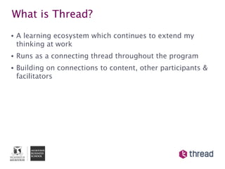 What is Thread?
•   A learning ecosystem which continues to extend my
    thinking at work
•   Runs as a connecting thread throughout the program
•   Building on connections to content, other participants &
    facilitators
 