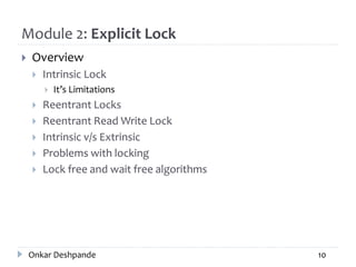 Module 2: Explicit Lock
 Overview
 Intrinsic Lock
 It’s Limitations
 Reentrant Locks
 Reentrant Read Write Lock
 Intrinsic v/s Extrinsic
 Problems with locking
 Lock free and wait free algorithms
Onkar Deshpande 10
 