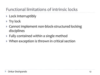 Functional limitations of intrinsic locks
 Lock Interruptibly
 Try lock
 Cannot implement non-block-structured locking
disciplines
 Fully contained within a single method
 When exception is thrown in critical section
Onkar Deshpande 12
 