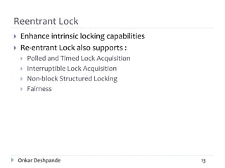 Reentrant Lock
 Enhance intrinsic locking capabilities
 Re-entrant Lock also supports :
 Polled and Timed Lock Acquisition
 Interruptible Lock Acquisition
 Non-block Structured Locking
 Fairness
Onkar Deshpande 13
 