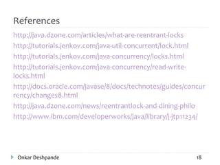References
http://java.dzone.com/articles/what-are-reentrant-locks
http://tutorials.jenkov.com/java-util-concurrent/lock.html
http://tutorials.jenkov.com/java-concurrency/locks.html
http://tutorials.jenkov.com/java-concurrency/read-write-
locks.html
http://docs.oracle.com/javase/8/docs/technotes/guides/concur
rency/changes8.html
http://java.dzone.com/news/reentrantlock-and-dining-philo
http://www.ibm.com/developerworks/java/library/j-jtp11234/
Onkar Deshpande 18
 