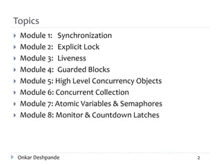 Topics
 Module 1: Synchronization
 Module 2: Explicit Lock
 Module 3: Liveness
 Module 4: Guarded Blocks
 Module 5: High Level Concurrency Objects
 Module 6: Concurrent Collection
 Module 7: Atomic Variables & Semaphores
 Module 8: Monitor & Countdown Latches
Onkar Deshpande 2
 