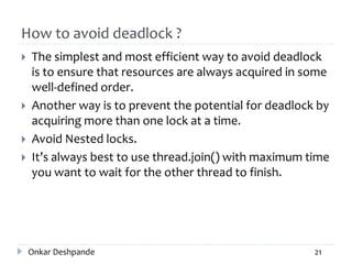 How to avoid deadlock ?
 The simplest and most efficient way to avoid deadlock
is to ensure that resources are always acquired in some
well-defined order.
 Another way is to prevent the potential for deadlock by
acquiring more than one lock at a time.
 Avoid Nested locks.
 It’s always best to use thread.join() with maximum time
you want to wait for the other thread to finish.
Onkar Deshpande 21
 