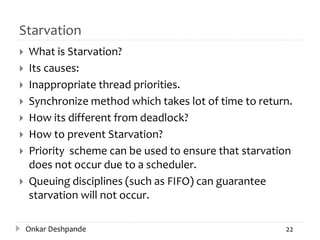 Starvation
 What is Starvation?
 Its causes:
 Inappropriate thread priorities.
 Synchronize method which takes lot of time to return.
 How its different from deadlock?
 How to prevent Starvation?
 Priority scheme can be used to ensure that starvation
does not occur due to a scheduler.
 Queuing disciplines (such as FIFO) can guarantee
starvation will not occur.
Onkar Deshpande 22
 