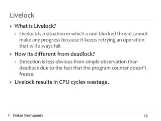 Livelock
 What is Livelock?
 Livelock is a situation in which a non-blocked thread cannot
make any progress because it keeps retrying an operation
that will always fail.
 How its different from deadlock?
 Detection is less obvious from simple observation than
deadlock due to the fact that the program counter doesn’t
freeze.
 Livelock results in CPU cycles wastage.
Onkar Deshpande 23
 