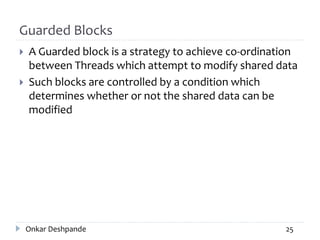Guarded Blocks
 A Guarded block is a strategy to achieve co-ordination
between Threads which attempt to modify shared data
 Such blocks are controlled by a condition which
determines whether or not the shared data can be
modified
Onkar Deshpande 25
 