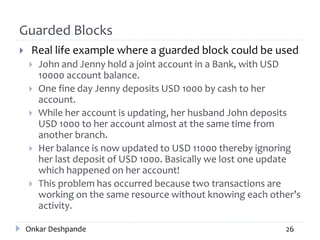 Guarded Blocks
 Real life example where a guarded block could be used
 John and Jenny hold a joint account in a Bank, with USD
10000 account balance.
 One fine day Jenny deposits USD 1000 by cash to her
account.
 While her account is updating, her husband John deposits
USD 1000 to her account almost at the same time from
another branch.
 Her balance is now updated to USD 11000 thereby ignoring
her last deposit of USD 1000. Basically we lost one update
which happened on her account!
 This problem has occurred because two transactions are
working on the same resource without knowing each other’s
activity.
Onkar Deshpande 26
 